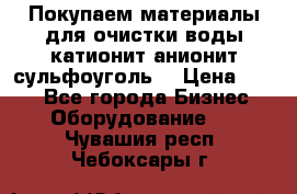   Покупаем материалы для очистки воды катионит анионит сульфоуголь  › Цена ­ 100 - Все города Бизнес » Оборудование   . Чувашия респ.,Чебоксары г.